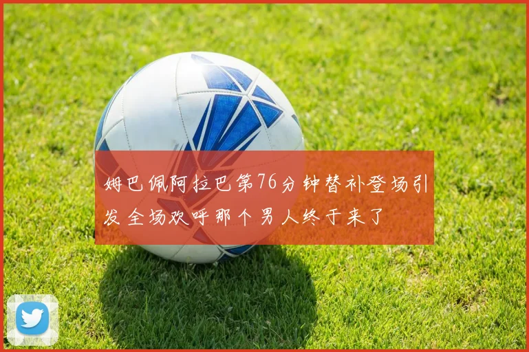 姆巴佩阿拉巴第76分钟替补登场引发全场欢呼那个男人终于来了