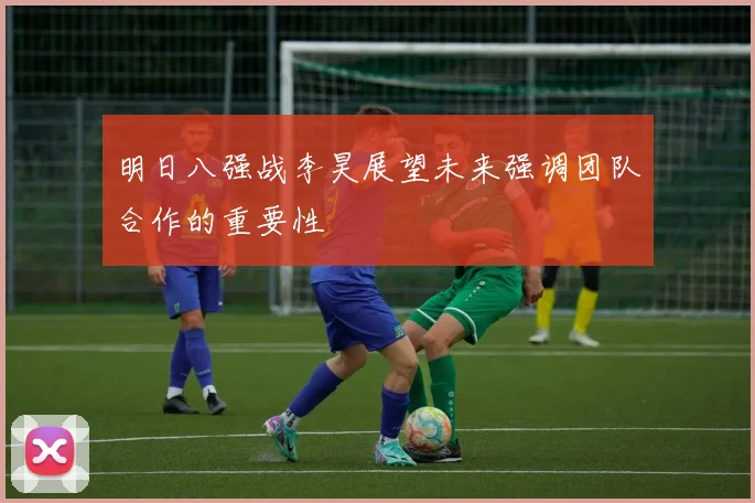 明日八强战李昊展望未来强调团队合作的重要性