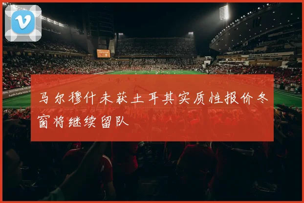 马尔穆什未获土耳其实质性报价冬窗将继续留队