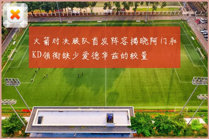 火箭对决狼队首发阵容揭晓阿门和KD领衔缺少爱德华兹的较量