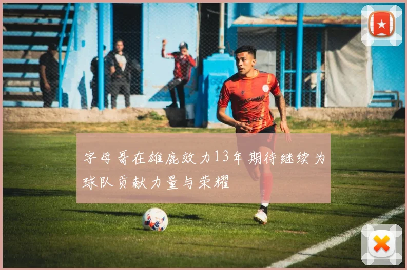 字母哥在雄鹿效力13年期待继续为球队贡献力量与荣耀