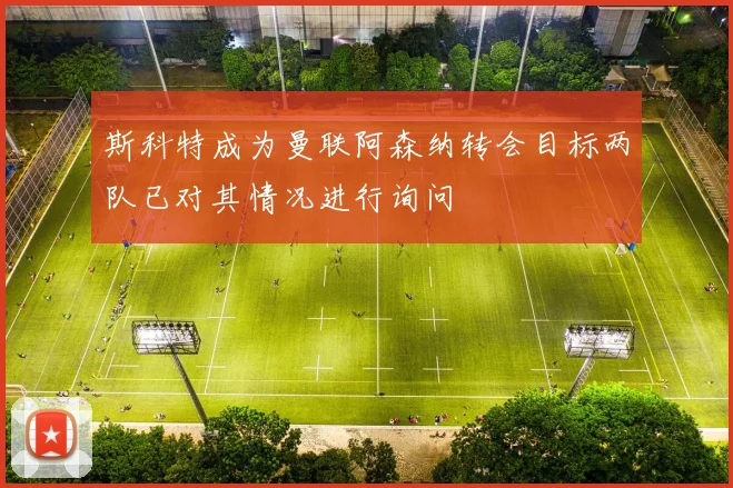 斯科特成为曼联阿森纳转会目标两队已对其情况进行询问