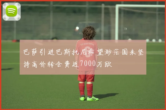 巴萨引进巴斯托尼希望渺茫国米坚持高价转会费近7000万欧