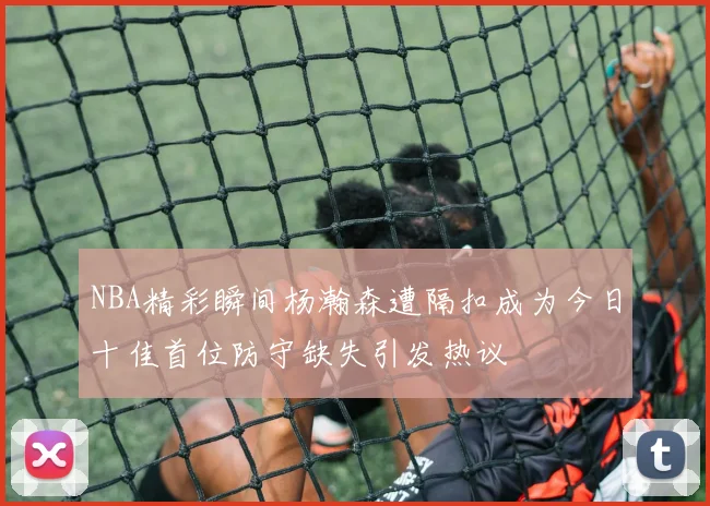 NBA精彩瞬间杨瀚森遭隔扣成为今日十佳首位防守缺失引发热议