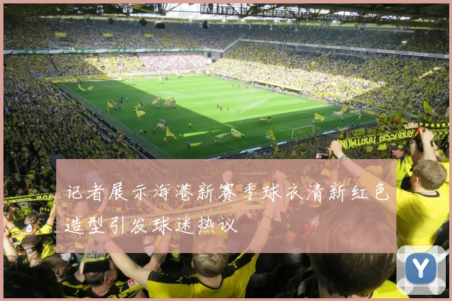记者展示海港新赛季球衣清新红色造型引发球迷热议