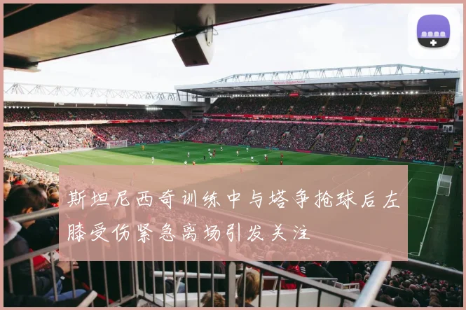 斯坦尼西奇训练中与塔争抢球后左膝受伤紧急离场引发关注