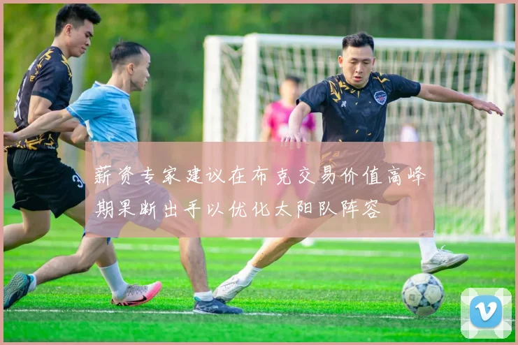 薪资专家建议在布克交易价值高峰期果断出手以优化太阳队阵容
