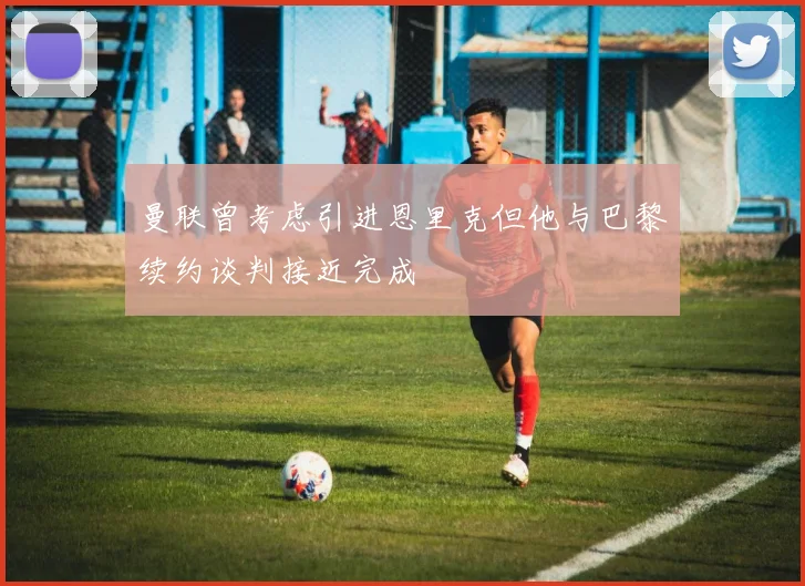 曼联曾考虑引进恩里克但他与巴黎续约谈判接近完成