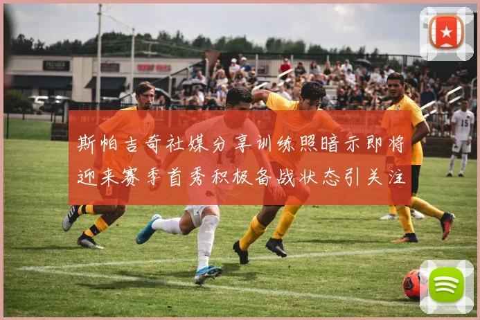 斯帕吉奇社媒分享训练照暗示即将迎来赛季首秀积极备战状态引关注