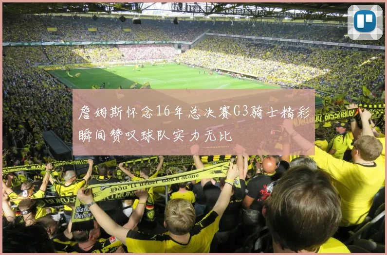 詹姆斯怀念16年总决赛G3骑士精彩瞬间赞叹球队实力无比