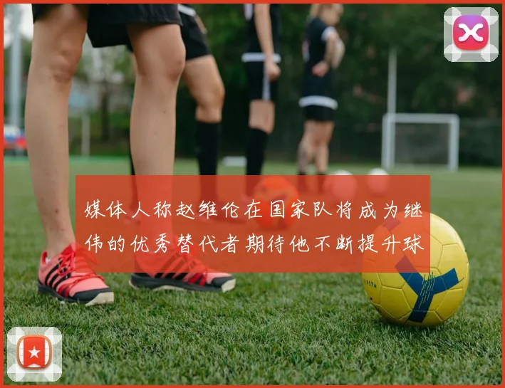 媒体人称赵维伦在国家队将成为继伟的优秀替代者期待他不断提升球技