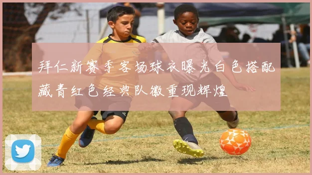 拜仁新赛季客场球衣曝光白色搭配藏青红色经典队徽重现辉煌