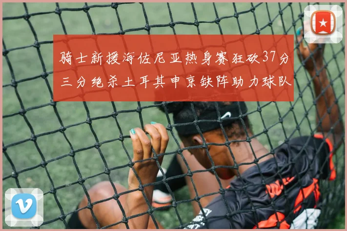 骑士新援海佐尼亚热身赛狂砍37分三分绝杀土耳其申京缺阵助力球队表现