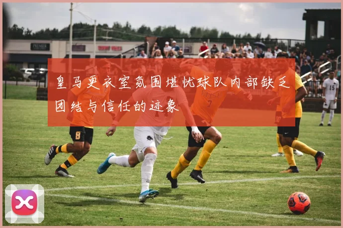 皇马更衣室氛围堪忧球队内部缺乏团结与信任的迹象