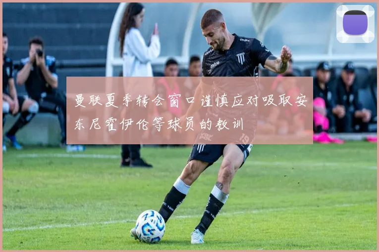 曼联夏季转会窗口谨慎应对吸取安东尼霍伊伦等球员的教训