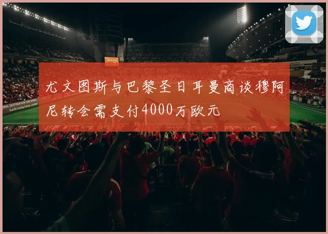 尤文图斯与巴黎圣日耳曼商谈穆阿尼转会需支付4000万欧元