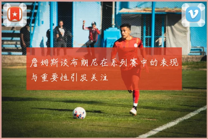 詹姆斯谈布朗尼在系列赛中的表现与重要性引发关注
