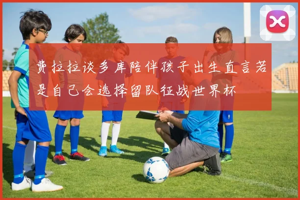费拉拉谈多库陪伴孩子出生直言若是自己会选择留队征战世界杯