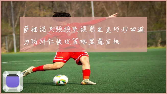 萨福诺夫频频失误恩里克巧妙回避为防拜仁快攻策略显露玄机