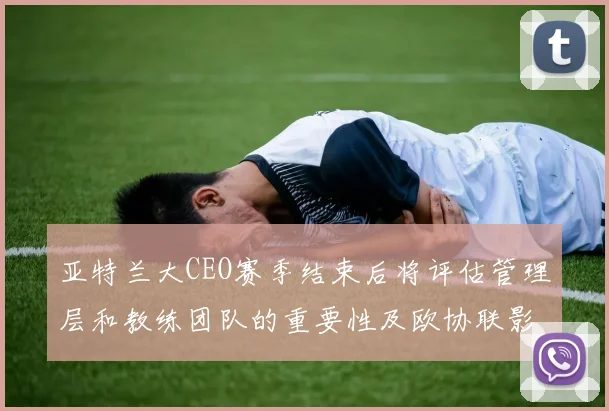 亚特兰大CEO赛季结束后将评估管理层和教练团队的重要性及欧协联影响