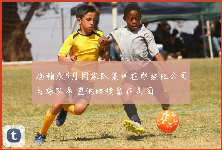 杨瀚森8月国家队集训在即经纪公司与球队希望他继续留在美国