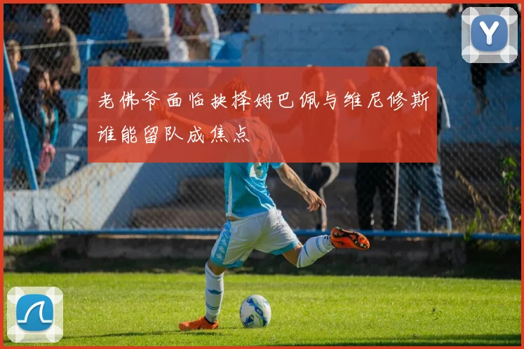 老佛爷面临抉择姆巴佩与维尼修斯谁能留队成焦点